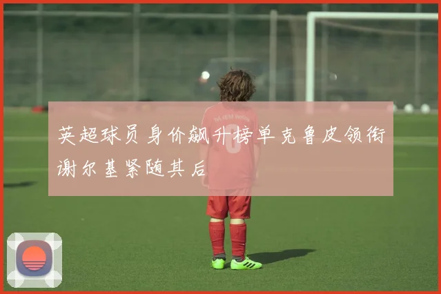 英超球员身价飙升榜单克鲁皮领衔谢尔基紧随其后