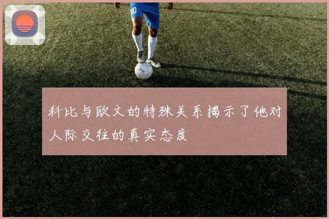 科比与欧文的特殊关系揭示了他对人际交往的真实态度