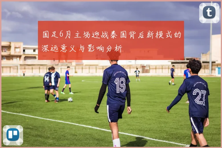 国足6月主场迎战泰国背后新模式的深远意义与影响分析