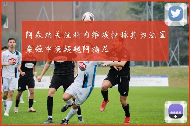 阿森纳关注科内维埃拉称其为法国最强中场超越阿梅尼