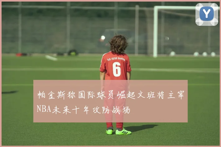 帕金斯称国际球员崛起文班将主宰NBA未来十年攻防战场