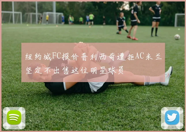 纽约城FC报价普利西奇遭拒AC米兰坚定不出售这位明星球员