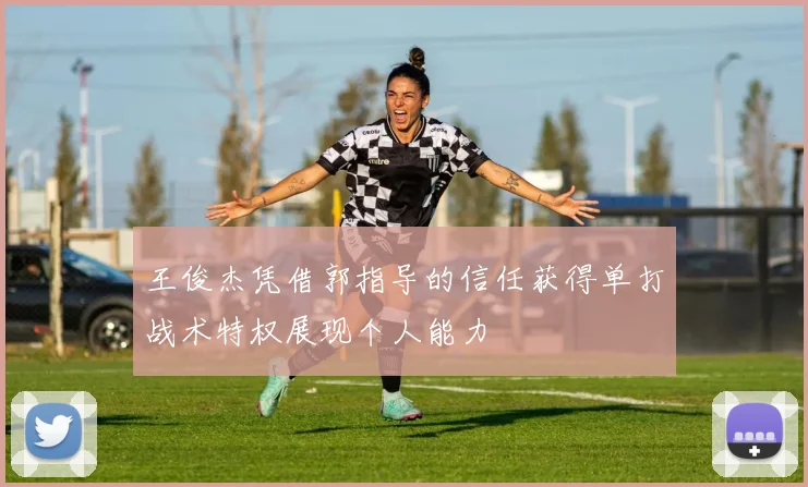 王俊杰凭借郭指导的信任获得单打战术特权展现个人能力