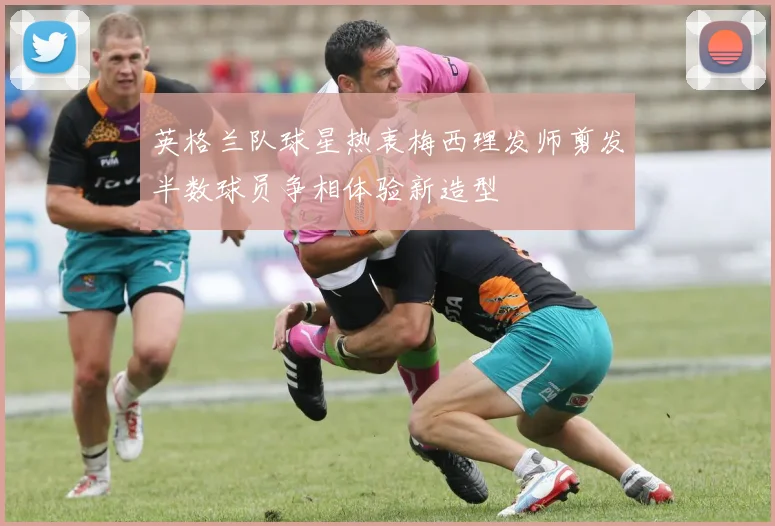 英格兰队球星热衷梅西理发师剪发半数球员争相体验新造型