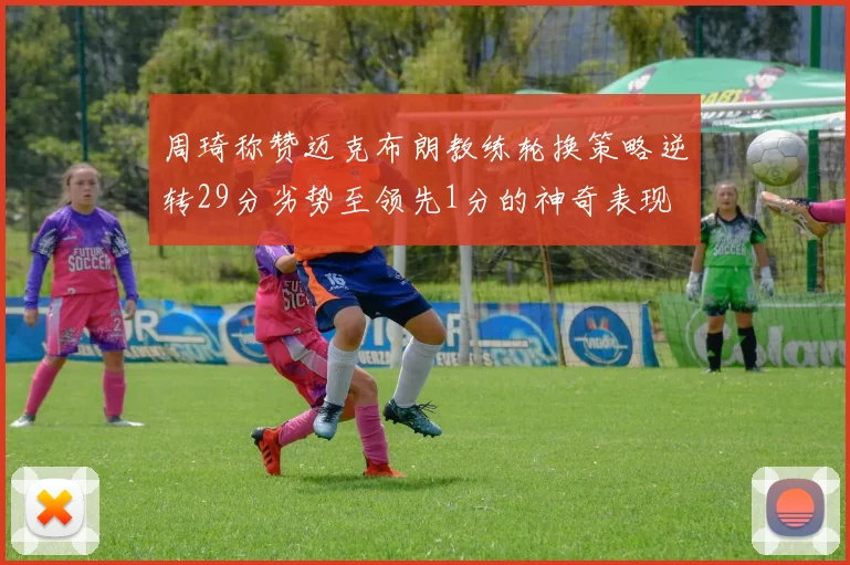 周琦称赞迈克布朗教练轮换策略逆转29分劣势至领先1分的神奇表现