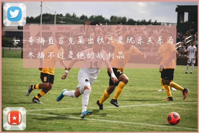 夸梅直言克莱出轨只是玩乐关系马冬梅不过是他的战利品