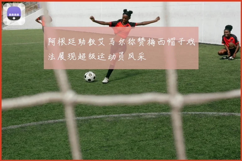 阿根廷助教艾马尔称赞梅西帽子戏法展现超级运动员风采