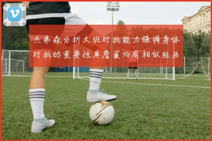 杰弗森分析文班对抗能力强调身体对抗的重要性库詹鲨均有相似经历