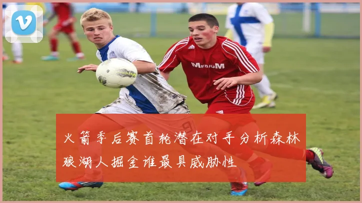 火箭季后赛首轮潜在对手分析森林狼湖人掘金谁最具威胁性