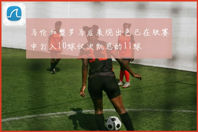 马伦加盟罗马后表现出色已在联赛中打入10球仅次凯恩的11球