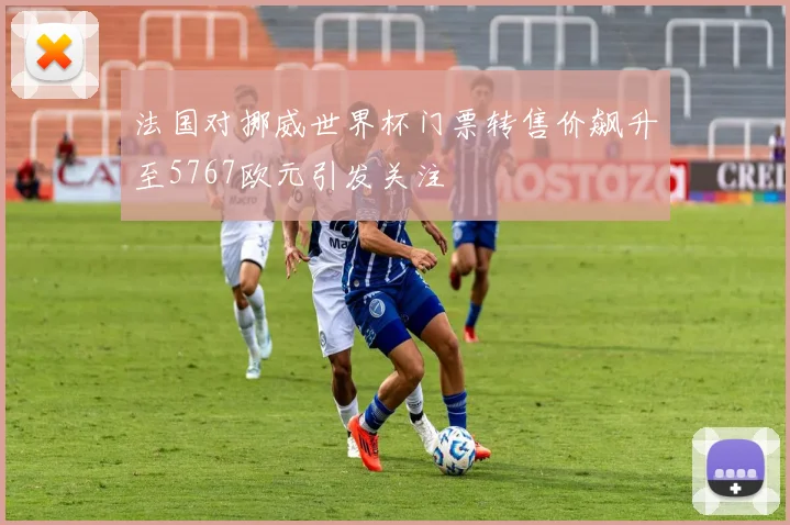 法国对挪威世界杯门票转售价飙升至5767欧元引发关注
