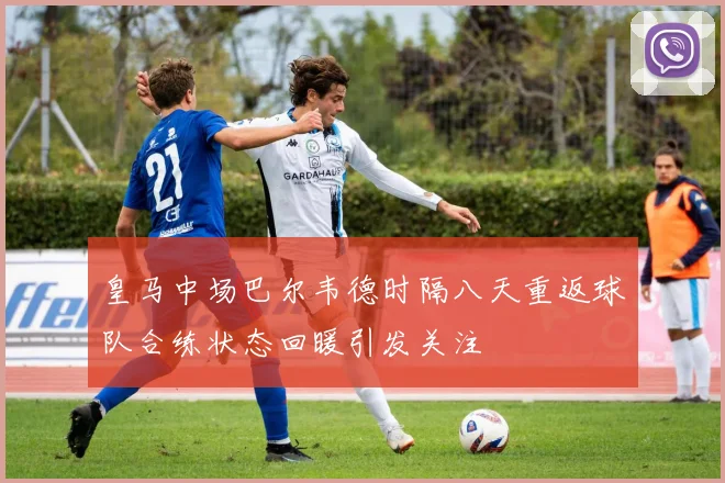 皇马中场巴尔韦德时隔八天重返球队合练状态回暖引发关注