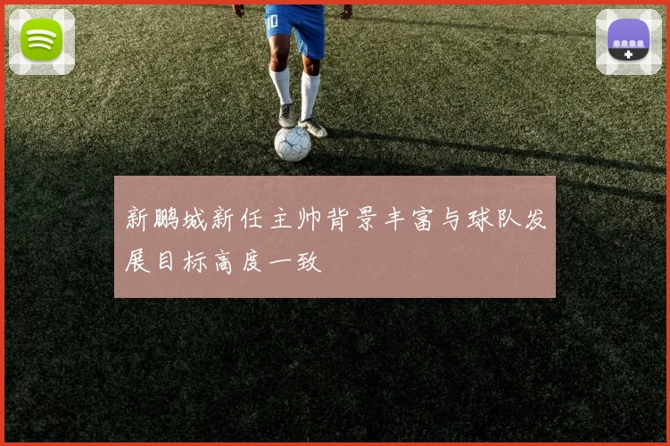 新鹏城新任主帅背景丰富与球队发展目标高度一致