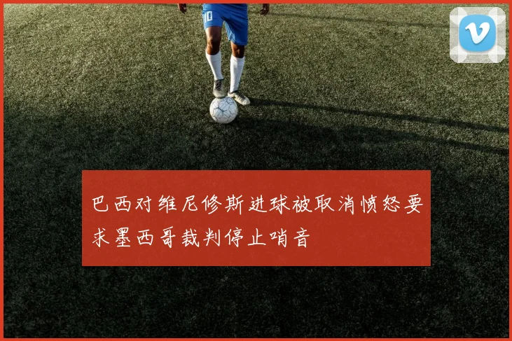 巴西对维尼修斯进球被取消愤怒要求墨西哥裁判停止哨音
