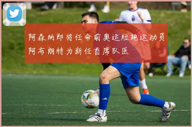 阿森纳即将任命前奥运短跑运动员阿布朗特为新任首席队医