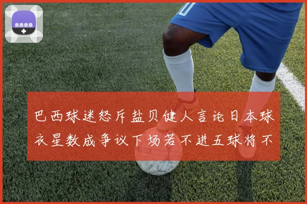 巴西球迷怒斥盐贝健人言论日本球衣星数成争议下场若不进五球将不庆祝