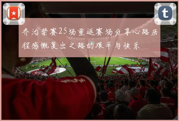 乔治禁赛25场重返赛场分享心路历程感慨复出之路的艰辛与快乐